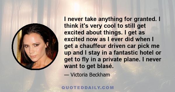 I never take anything for granted. I think it's very cool to still get excited about things. I get as excited now as I ever did when I get a chauffeur driven car pick me up and I stay in a fantastic hotel or get to fly