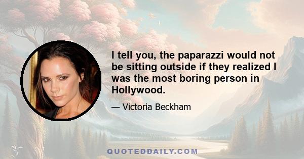 I tell you, the paparazzi would not be sitting outside if they realized I was the most boring person in Hollywood.