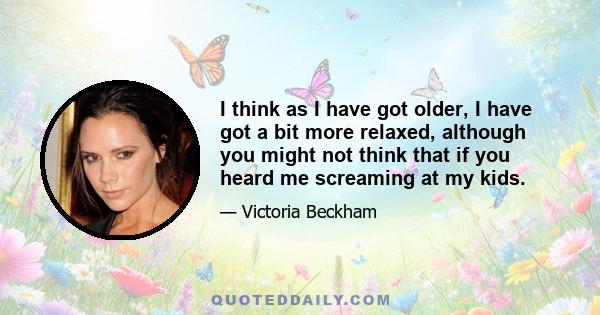 I think as I have got older, I have got a bit more relaxed, although you might not think that if you heard me screaming at my kids.