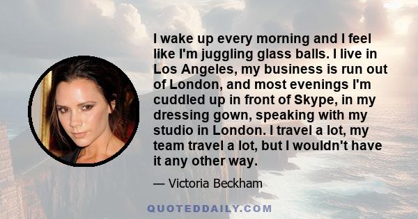 I wake up every morning and I feel like I'm juggling glass balls. I live in Los Angeles, my business is run out of London, and most evenings I'm cuddled up in front of Skype, in my dressing gown, speaking with my studio 