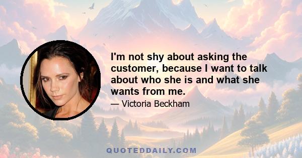 I'm not shy about asking the customer, because I want to talk about who she is and what she wants from me.