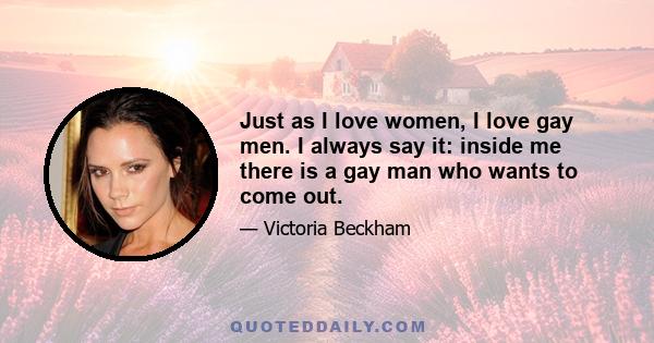 Just as I love women, I love gay men. I always say it: inside me there is a gay man who wants to come out.