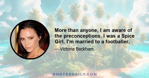 More than anyone, I am aware of the preconceptions. I was a Spice Girl. I'm married to a footballer.