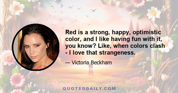 Red is a strong, happy, optimistic color, and I like having fun with it, you know? Like, when colors clash - I love that strangeness.