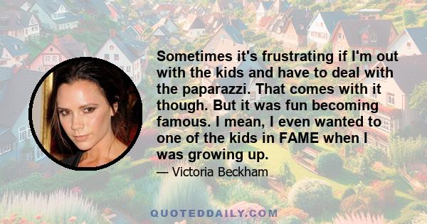 Sometimes it's frustrating if I'm out with the kids and have to deal with the paparazzi. That comes with it though. But it was fun becoming famous. I mean, I even wanted to one of the kids in FAME when I was growing up.