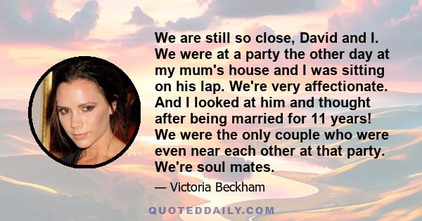 We are still so close, David and I. We were at a party the other day at my mum's house and I was sitting on his lap. We're very affectionate. And I looked at him and thought after being married for 11 years! We were the 