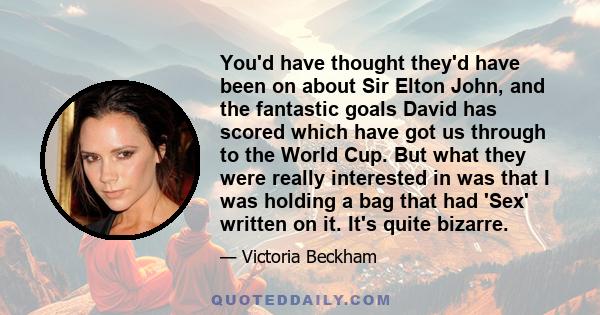 You'd have thought they'd have been on about Sir Elton John, and the fantastic goals David has scored which have got us through to the World Cup. But what they were really interested in was that I was holding a bag that 