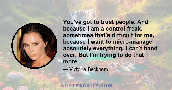 You've got to trust people. And because I am a control freak, sometimes that's difficult for me, because I want to micro-manage absolutely everything. I can't hand over. But I'm trying to do that more.