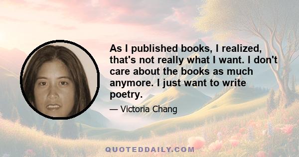 As I published books, I realized, that's not really what I want. I don't care about the books as much anymore. I just want to write poetry.