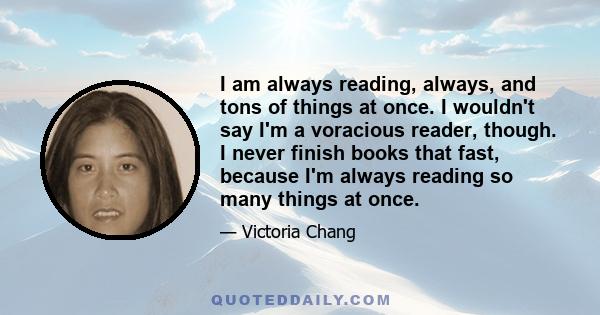 I am always reading, always, and tons of things at once. I wouldn't say I'm a voracious reader, though. I never finish books that fast, because I'm always reading so many things at once.