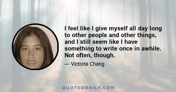 I feel like I give myself all day long to other people and other things, and I still seem like I have something to write once in awhile. Not often, though.