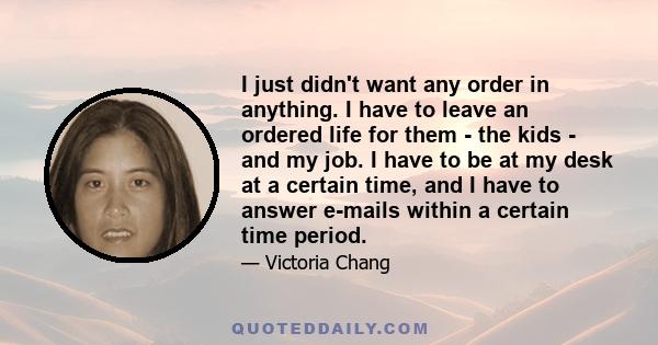 I just didn't want any order in anything. I have to leave an ordered life for them - the kids - and my job. I have to be at my desk at a certain time, and I have to answer e-mails within a certain time period.