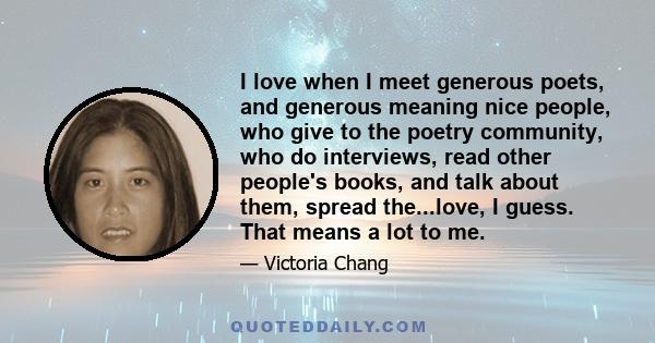 I love when I meet generous poets, and generous meaning nice people, who give to the poetry community, who do interviews, read other people's books, and talk about them, spread the...love, I guess. That means a lot to