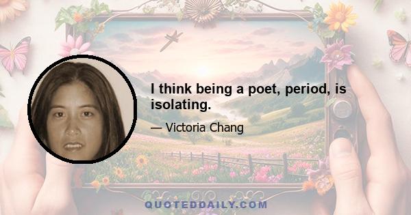 I think being a poet, period, is isolating.