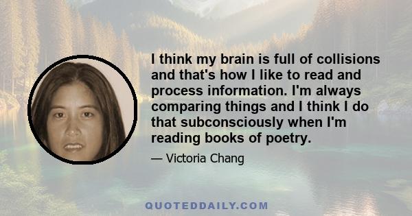 I think my brain is full of collisions and that's how I like to read and process information. I'm always comparing things and I think I do that subconsciously when I'm reading books of poetry.