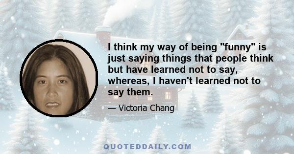 I think my way of being funny is just saying things that people think but have learned not to say, whereas, I haven't learned not to say them.