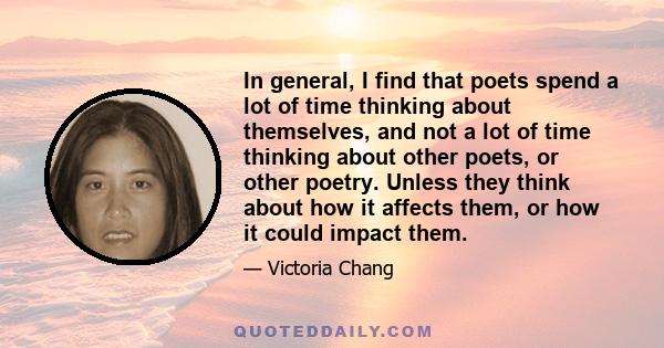 In general, I find that poets spend a lot of time thinking about themselves, and not a lot of time thinking about other poets, or other poetry. Unless they think about how it affects them, or how it could impact them.