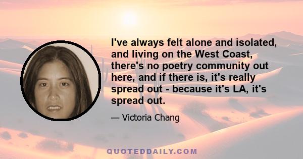 I've always felt alone and isolated, and living on the West Coast, there's no poetry community out here, and if there is, it's really spread out - because it's LA, it's spread out.