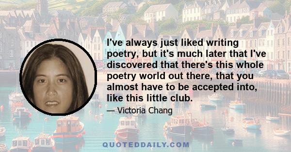 I've always just liked writing poetry, but it's much later that I've discovered that there's this whole poetry world out there, that you almost have to be accepted into, like this little club.