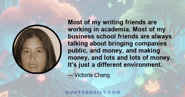 Most of my writing friends are working in academia. Most of my business school friends are always talking about bringing companies public, and money, and making money, and lots and lots of money. It's just a different