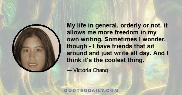 My life in general, orderly or not, it allows me more freedom in my own writing. Sometimes I wonder, though - I have friends that sit around and just write all day. And I think it's the coolest thing.