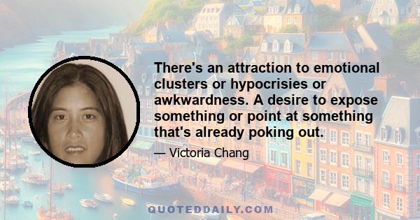 There's an attraction to emotional clusters or hypocrisies or awkwardness. A desire to expose something or point at something that's already poking out.