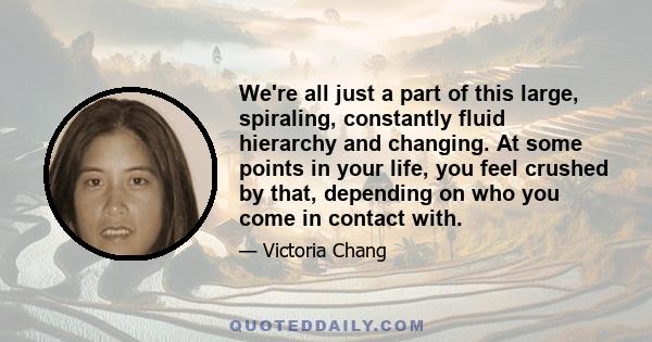 We're all just a part of this large, spiraling, constantly fluid hierarchy and changing. At some points in your life, you feel crushed by that, depending on who you come in contact with.