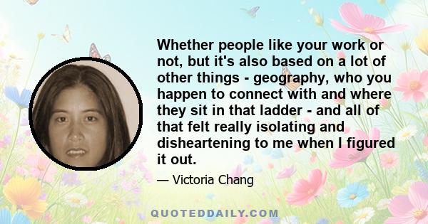 Whether people like your work or not, but it's also based on a lot of other things - geography, who you happen to connect with and where they sit in that ladder - and all of that felt really isolating and disheartening