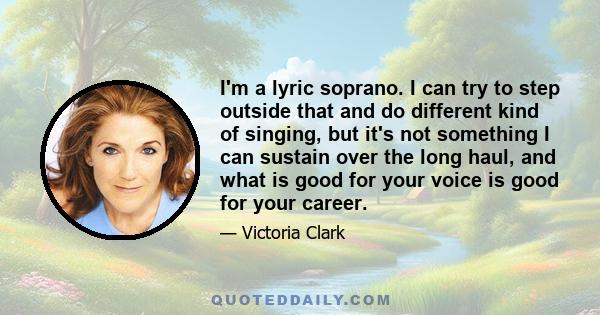 I'm a lyric soprano. I can try to step outside that and do different kind of singing, but it's not something I can sustain over the long haul, and what is good for your voice is good for your career.