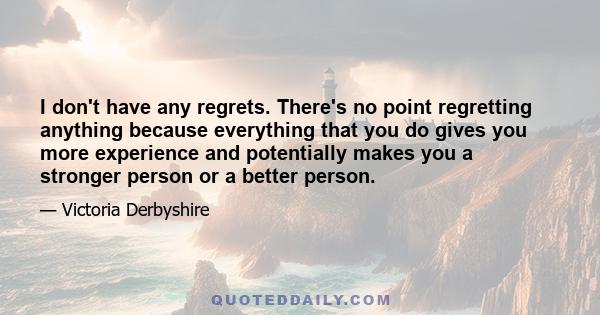 I don't have any regrets. There's no point regretting anything because everything that you do gives you more experience and potentially makes you a stronger person or a better person.