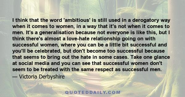 I think that the word 'ambitious' is still used in a derogatory way when it comes to women, in a way that it's not when it comes to men. It's a generalisation because not everyone is like this, but I think there's