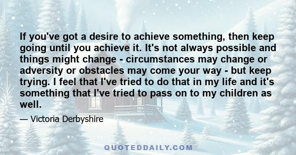 If you've got a desire to achieve something, then keep going until you achieve it. It's not always possible and things might change - circumstances may change or adversity or obstacles may come your way - but keep