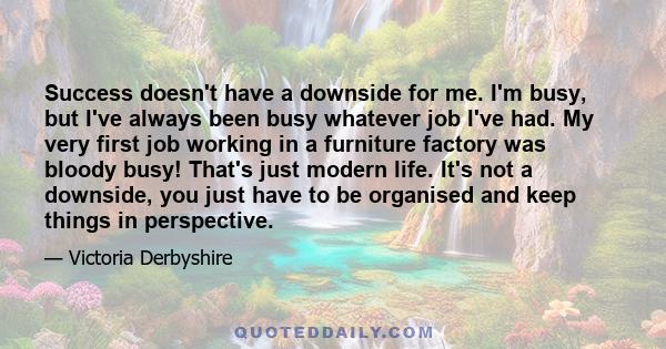 Success doesn't have a downside for me. I'm busy, but I've always been busy whatever job I've had. My very first job working in a furniture factory was bloody busy! That's just modern life. It's not a downside, you just 