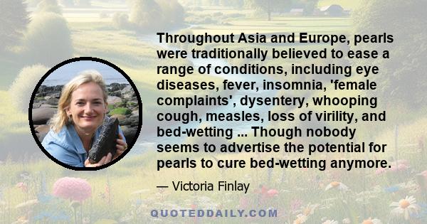 Throughout Asia and Europe, pearls were traditionally believed to ease a range of conditions, including eye diseases, fever, insomnia, 'female complaints', dysentery, whooping cough, measles, loss of virility, and