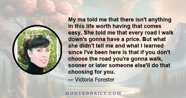 My ma told me that there isn't anything in this life worth having that comes easy. She told me that every road I walk down's gonna have a price. But what she didn't tell me and what I learned since I've been here is