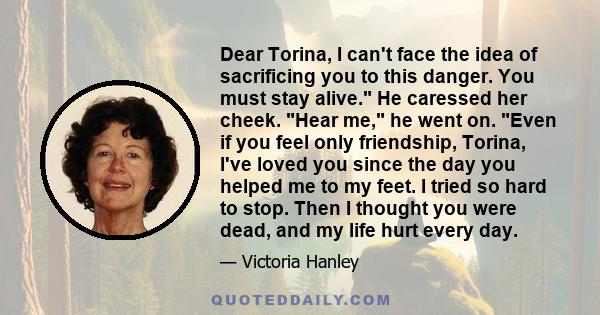 Dear Torina, I can't face the idea of sacrificing you to this danger. You must stay alive. He caressed her cheek. Hear me, he went on. Even if you feel only friendship, Torina, I've loved you since the day you helped me 