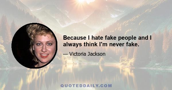 Because I hate fake people and I always think I'm never fake.