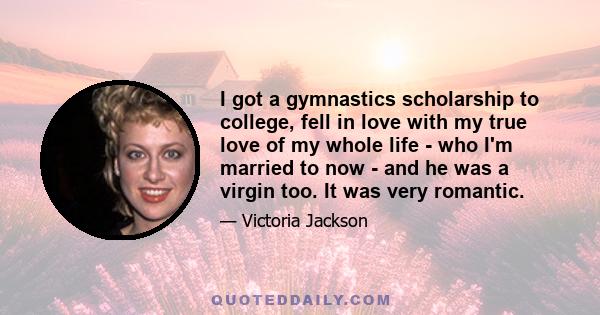 I got a gymnastics scholarship to college, fell in love with my true love of my whole life - who I'm married to now - and he was a virgin too. It was very romantic.