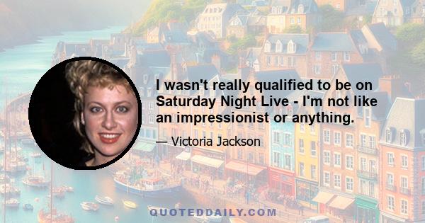 I wasn't really qualified to be on Saturday Night Live - I'm not like an impressionist or anything.