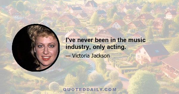 I've never been in the music industry, only acting.