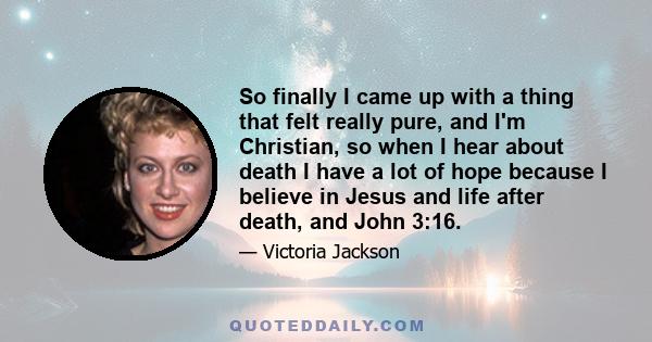 So finally I came up with a thing that felt really pure, and I'm Christian, so when I hear about death I have a lot of hope because I believe in Jesus and life after death, and John 3:16.