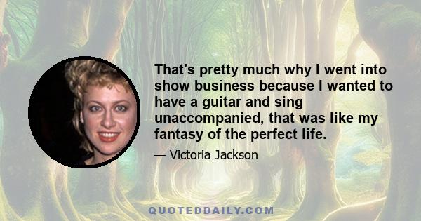 That's pretty much why I went into show business because I wanted to have a guitar and sing unaccompanied, that was like my fantasy of the perfect life.