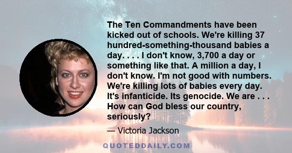 The Ten Commandments have been kicked out of schools. We're killing 37 hundred-something-thousand babies a day. . . . I don't know, 3,700 a day or something like that. A million a day, I don't know. I'm not good with