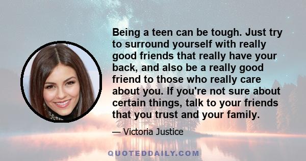 Being a teen can be tough. Just try to surround yourself with really good friends that really have your back, and also be a really good friend to those who really care about you. If you're not sure about certain things, 