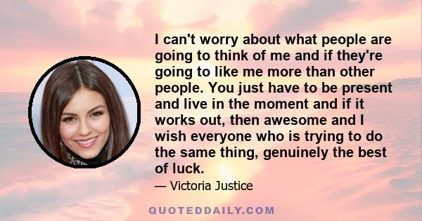 I can't worry about what people are going to think of me and if they're going to like me more than other people. You just have to be present and live in the moment and if it works out, then awesome and I wish everyone