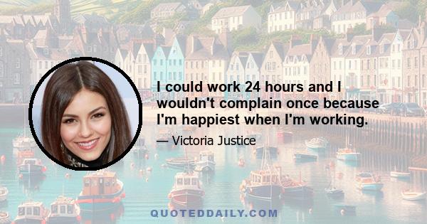 I could work 24 hours and I wouldn't complain once because I'm happiest when I'm working.