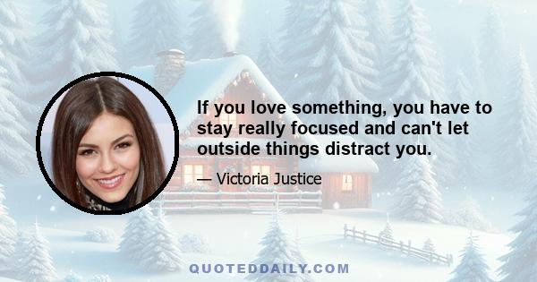 If you love something, you have to stay really focused and can't let outside things distract you.