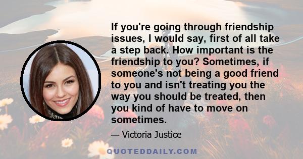 If you're going through friendship issues, I would say, first of all take a step back. How important is the friendship to you? Sometimes, if someone's not being a good friend to you and isn't treating you the way you