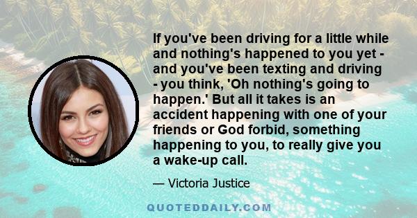 If you've been driving for a little while and nothing's happened to you yet - and you've been texting and driving - you think, 'Oh nothing's going to happen.' But all it takes is an accident happening with one of your