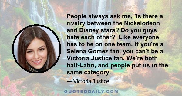 People always ask me, 'Is there a rivalry between the Nickelodeon and Disney stars? Do you guys hate each other?' Like everyone has to be on one team. If you're a Selena Gomez fan, you can't be a Victoria Justice fan.